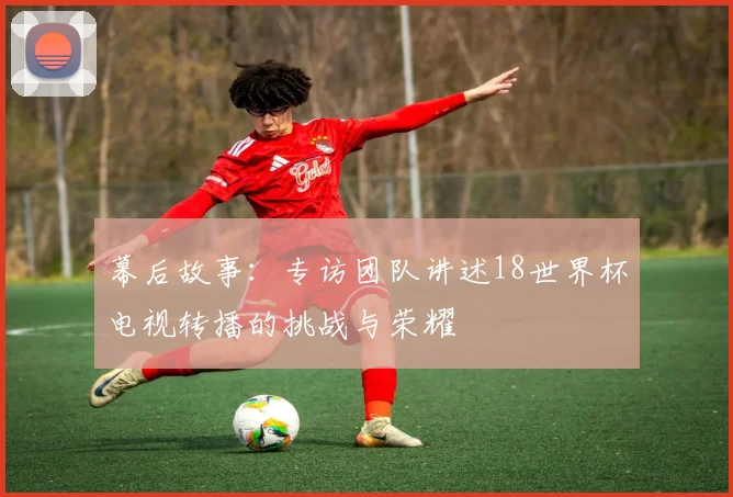 幕后故事：专访团队讲述18世界杯电视转播的挑战与荣耀