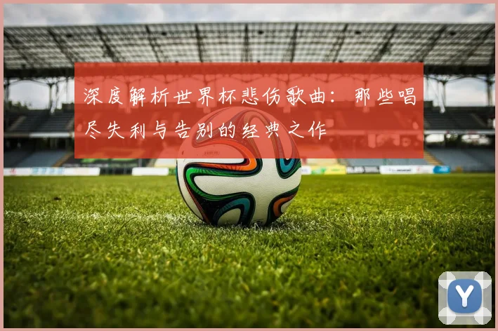深度解析世界杯悲伤歌曲：那些唱尽失利与告别的经典之作