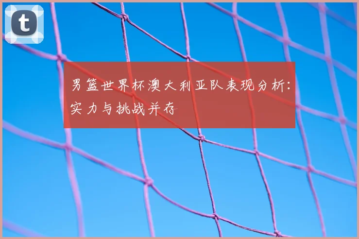 男篮世界杯澳大利亚队表现分析：实力与挑战并存