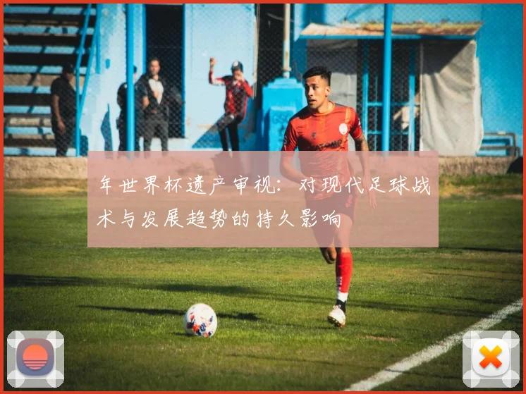 年世界杯遗产审视：对现代足球战术与发展趋势的持久影响