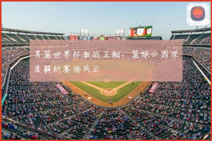 男篮世界杯激战正酣,篮球公园深度解析赛场风云