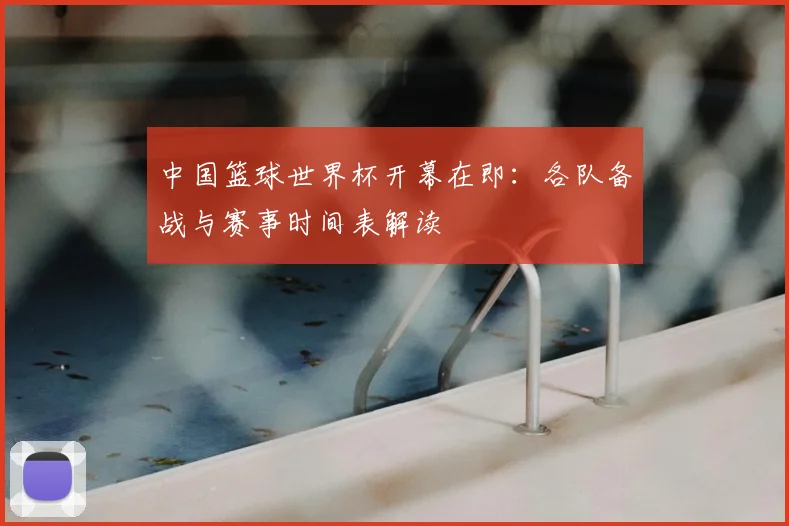 中国篮球世界杯开幕在即:各队备战与赛事时间表解读