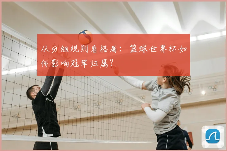 从分组规则看格局：篮球世界杯如何影响冠军归属？