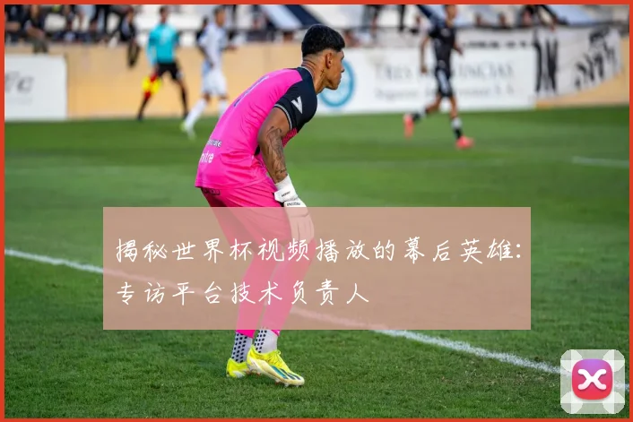 揭秘世界杯视频播放的幕后英雄:专访平台技术负责人