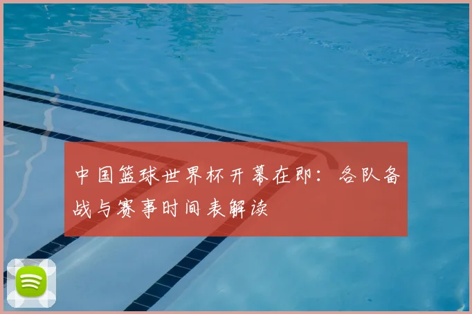 中国篮球世界杯开幕在即:各队备战与赛事时间表解读