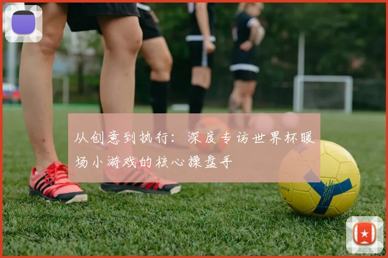 从创意到执行：深度专访世界杯暖场小游戏的核心操盘手
