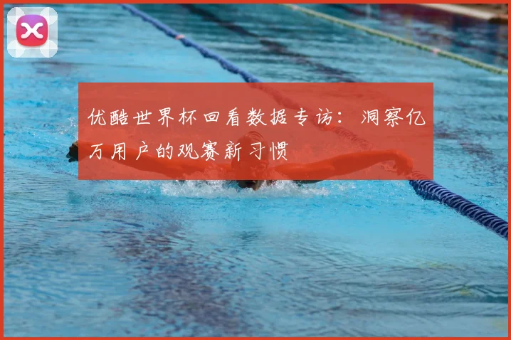 优酷世界杯回看数据专访:洞察亿万用户的观赛新习惯