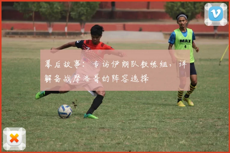 幕后故事：专访伊朗队教练组，详解备战摩洛哥的阵容选择