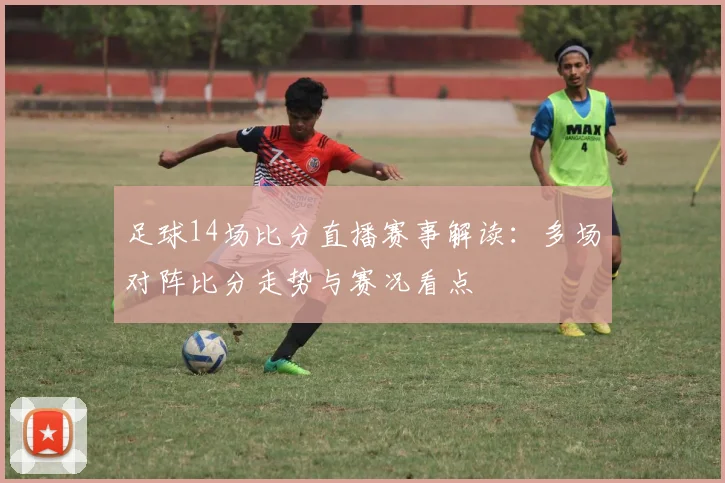 足球14场比分直播赛事解读：多场对阵比分走势与赛况看点