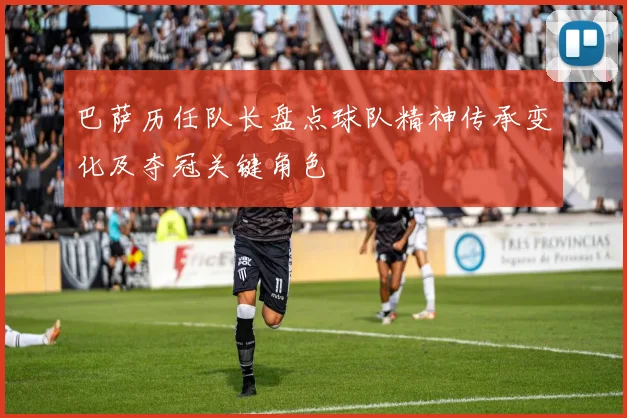 巴萨历任队长盘点球队精神传承变化及夺冠关键角色