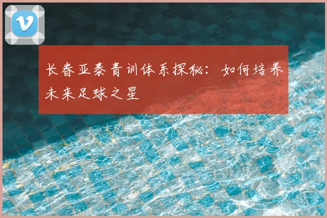 长春亚泰青训体系探秘：如何培养未来足球之星