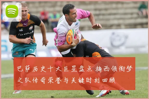 巴萨历史十大巨星盘点 梅西领衔梦之队传奇荣誉与关键时刻回顾