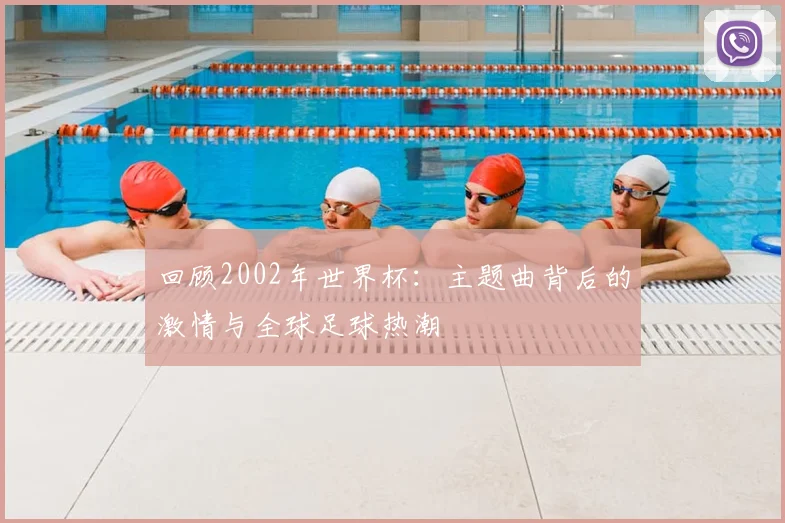 回顾2002年世界杯：主题曲背后的激情与全球足球热潮