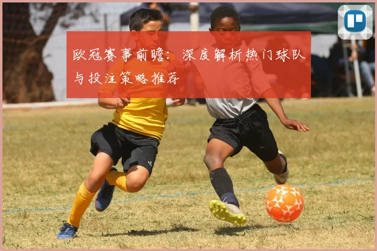 欧冠赛事前瞻：深度解析热门球队与投注策略推荐