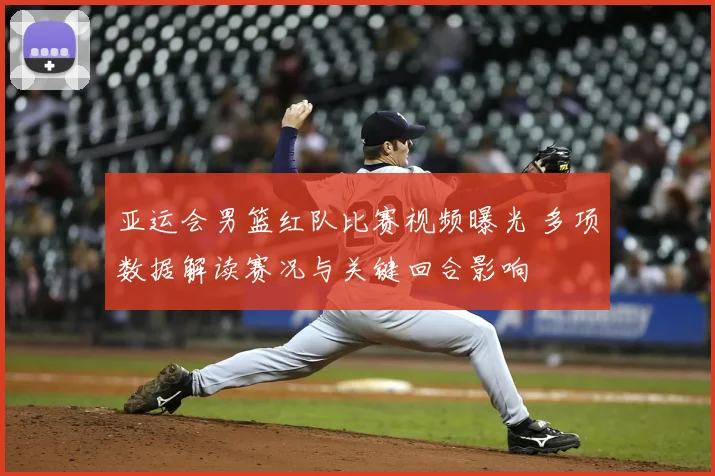 亚运会男篮红队比赛视频曝光 多项数据解读赛况与关键回合影响