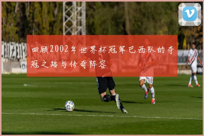 回顾2002年世界杯冠军巴西队的夺冠之路与传奇阵容