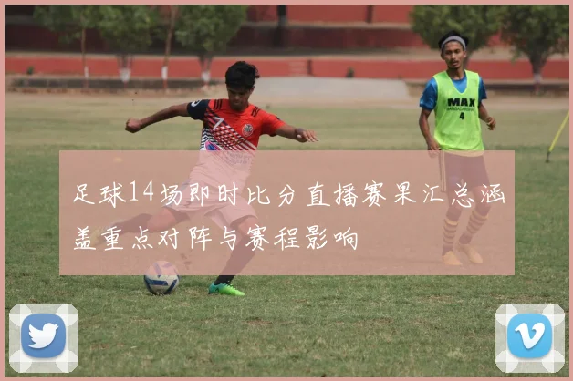 足球14场即时比分直播赛果汇总涵盖重点对阵与赛程影响