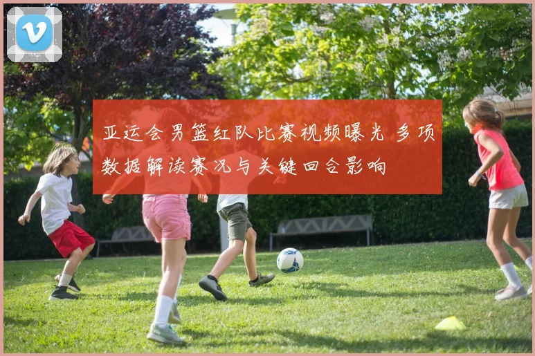 亚运会男篮红队比赛视频曝光 多项数据解读赛况与关键回合影响