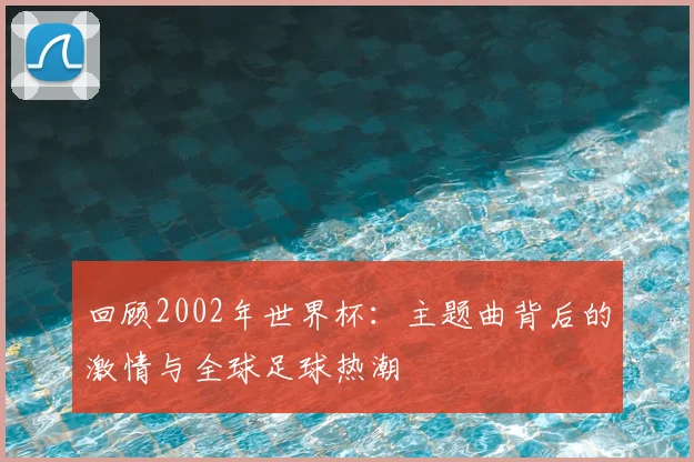 回顾2002年世界杯：主题曲背后的激情与全球足球热潮